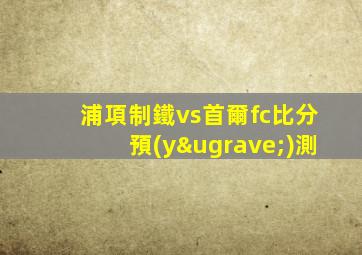 浦項制鐵vs首爾fc比分預(yù)測