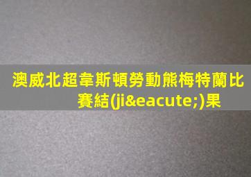 澳威北超韋斯頓勞動熊梅特蘭比賽結(jié)果