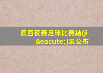 澳西夜賽足球比賽結(jié)果公布