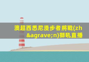 澳超西悉尼漫步者將戰(zhàn)獅吼直播