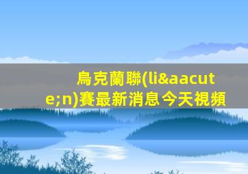 烏克蘭聯(lián)賽最新消息今天視頻