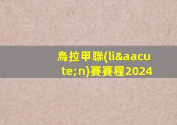 烏拉甲聯(lián)賽賽程2024