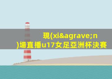 現(xiàn)場直播u17女足亞洲杯決賽