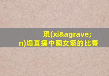 現(xiàn)場直播中國女籃的比賽