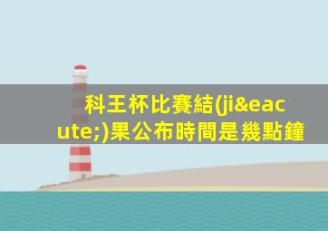 科王杯比賽結(jié)果公布時間是幾點鐘