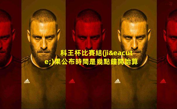 科王杯比賽結(jié)果公布時間是幾點鐘開始算的