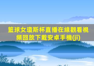籃球女瓊斯杯直播在線觀看視頻回放下載安卓手機(jī)