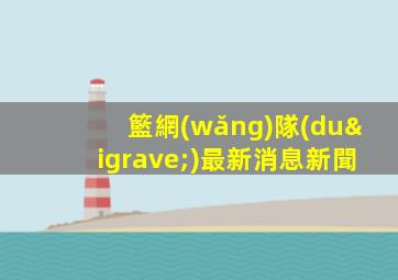 籃網(wǎng)隊(duì)最新消息新聞