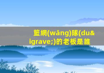 籃網(wǎng)隊(duì)的老板是誰