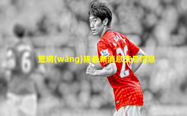 籃網(wǎng)隊最新消息交易信息