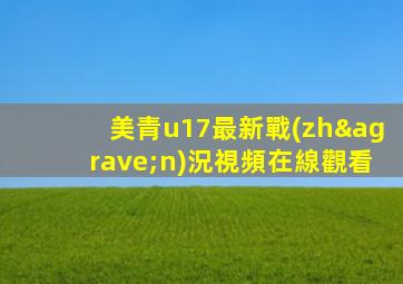 美青u17最新戰(zhàn)況視頻在線觀看