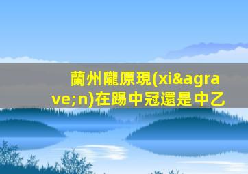 蘭州隴原現(xiàn)在踢中冠還是中乙