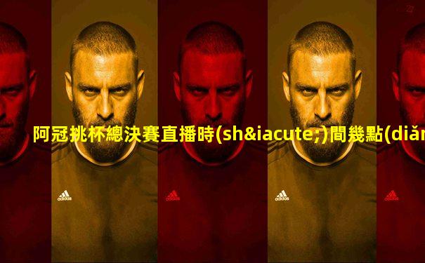 阿冠挑杯總決賽直播時(shí)間幾點(diǎn)到幾點(diǎn)啊視頻