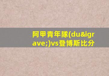 阿甲青年隊(duì)vs登博斯比分