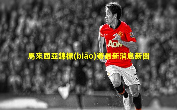 馬來西亞錦標(biāo)賽最新消息新聞