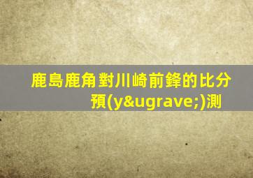鹿島鹿角對川崎前鋒的比分預(yù)測
